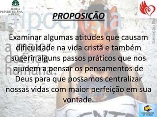 PROPOSIÇÃO

 Examinar algumas atitudes que causam
   dificuldade na vida cristã e também
  sugerir alguns passos práticos que nos
   ajudem a pensar os pensamentos de
   Deus para que possamos centralizar
nossas vidas com maior perfeição em sua
                 vontade.
 