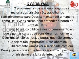 O PROBLEMA
         O problema reside no quão religiosos a
       maioria dos cristãos são, trabalhando
cansativamente para Deus sem entender a maneira
 como Deus vê as coisas. Sem entender o ponto de
                   vista de Deus.
       Quão pouco bíblico é nosso pensamento e
  que algumas coisas que consideramos horríveis,
 Deus quase não as nota, e outras que não cremos
    que sejam tão importante, Deus abomina.
      Bíblicamente vamos ver a seriedade com que
Deus julga as coisas que tem a ver com a hipocrisia,
        o farisaísmo e a falta de integridade.
 