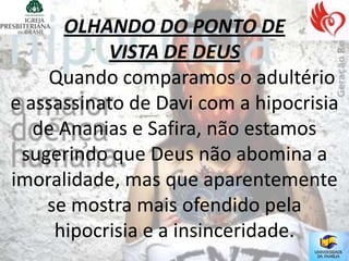OLHANDO DO PONTO DE
           VISTA DE DEUS
     Quando comparamos o adultério
e assassinato de Davi com a hipocrisia
   de Ananias e Safira, não estamos
 sugerindo que Deus não abomina a
imoralidade, mas que aparentemente
    se mostra mais ofendido pela
     hipocrisia e a insinceridade.
 