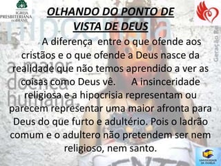 OLHANDO DO PONTO DE
            VISTA DE DEUS
         A diferença entre o que ofende aos
   cristãos e o que ofende a Deus nasce da
 realidade que não temos aprendido a ver as
   coisas como Deus vê. A insinceridade
    religiosa e a hipocrisia representam ou
parecem representar uma maior afronta para
 Deus do que furto e adultério. Pois o ladrão
comum e o adultero não pretendem ser nem
              religioso, nem santo.
 
