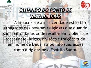 OLHANDO DO PONTO DE
            VISTA DE DEUS
      A hipocrisia e a insinceridade estão tão
arraigados nas pessoas religiosas que quando
são confrontadas pode resultar em violência e
 assassinato, brigas, divisões e traições tudo
  em nome de Deus, atribuindo suas ações
      como dirigidas pelo Espírito Santo.
 