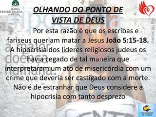 OLHANDO DO PONTO DE
             VISTA DE DEUS
          Por esta razão é que os escribas e
 fariseus queriam matar a Jesus João 5:15-18.
  A hipocrisia dos líderes religiosos judeus os
        havia cegado de tal maneira que
interpretaram um ato de misericórdia com um
 crime que deveria ser castigado com a morte.
    Não é de estranhar que Deus considere a
         hipocrisia com tanto desprezo
 