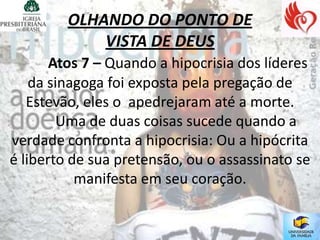 OLHANDO DO PONTO DE
             VISTA DE DEUS
       Atos 7 – Quando a hipocrisia dos líderes
    da sinagoga foi exposta pela pregação de
   Estevão, eles o apedrejaram até a morte.
         Uma de duas coisas sucede quando a
verdade confronta a hipocrisia: Ou a hipócrita
é liberto de sua pretensão, ou o assassinato se
           manifesta em seu coração.
 