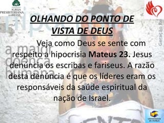 OLHANDO DO PONTO DE
         VISTA DE DEUS
        Veja como Deus se sente com
 respeito a hipocrisia Mateus 23. Jesus
denúncia os escribas e fariseus. A razão
desta denúncia é que os líderes eram os
  responsáveis da saúde espiritual da
             nação de Israel.
 