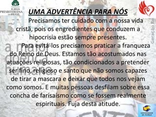 UMA ADVERTÊNCIA PARA NÓS
         Precisamos ter cuidado com a nossa vida
   cristã, pois os engredientes que conduzem a
         hipocrisia estão sempre presentes.
      Para evitá-los precisamos praticar a franqueza
 do Reino de Deus. Estamos tão acostumados nas
atuações religiosas, tão condicionados a pretender
 ser fino, religioso e santo que não somos capazes
  de tirar a mascara e deixar que todos nos vejam
como somos. E muitas pessoas desfilam sobre essa
 concha de farisaísmo como se fossem realmente
            espirituais. Fuja desta atitude.
 