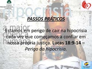 PASSOS PRÁTICOS

Estamos em perigo de cair na hipocrisia
cada vez que começamos a confiar em
 nossa própria justiça. Lucas 18:9-14 –
         Perigo da hipocrisia.
 