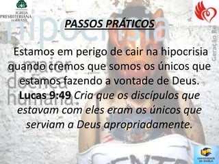 PASSOS PRÁTICOS

 Estamos em perigo de cair na hipocrisia
quando cremos que somos os únicos que
  estamos fazendo a vontade de Deus.
  Lucas 9:49 Cria que os discípulos que
  estavam com eles eram os únicos que
    serviam a Deus apropriadamente.
 