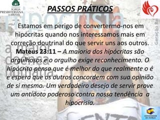 PASSOS PRÁTICOS
    Estamos em perigo de convertermo-nos em
   hipócritas quando nos interessamos mais em
  correção doutrinal do que servir uns aos outros.
    Mateus 23:11 – A maioria dos hipócritas são
  orgulhosos e o orgulho exige reconhecimento. O
hipócrita pensa que é melhor do que realmente o é
e espera que os outros concordem com sua opinião
de si mesmo. Um verdadeiro desejo de servir prove
 um antídoto poderoso contra nossa tendência a
                     hipocrisia.
 