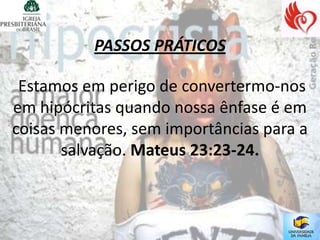 PASSOS PRÁTICOS

 Estamos em perigo de convertermo-nos
em hipócritas quando nossa ênfase é em
coisas menores, sem importâncias para a
       salvação. Mateus 23:23-24.
 