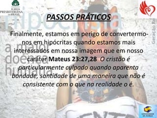 PASSOS PRÁTICOS
Finalmente, estamos em perigo de convertermo-
    nos em hipócritas quando estamos mais
 interessados em nossa imagem que em nosso
      caráter Mateus 23:27,28 O cristão é
   particularmente culpado quando aparenta
bondade, santidade de uma maneira que não é
     consistente com o que na realidade o é.
 