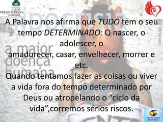 A Palavra nos afirma que TUDO tem o seu
    tempo DETERMINADO: O nascer, o
                adolescer, o
 amadurecer, casar, envelhecer, morrer e
                    etc.
Quando tentamos fazer as coisas ou viver
  a vida fora do tempo determinado por
      Deus ou atropelando o “ciclo da
       vida”,corremos sérios riscos.
 
