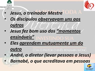 • Jesus, o treinador Mestre
• Os discípulos observavam uns aos
  outros
• Jesus fez bom uso dos “momentos
  ensináveis”
• Eles aprendem mutuamente um do
  outro
• André, o diretor (levar pessoas a Jesus)
• Barnabé, o que acreditava em pessoas
 