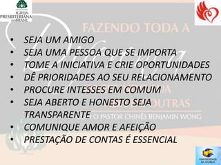 • SEJA UM AMIGO
• SEJA UMA PESSOA QUE SE IMPORTA
• TOME A INICIATIVA E CRIE OPORTUNIDADES
• DÊ PRIORIDADES AO SEU RELACIONAMENTO
• PROCURE INTESSES EM COMUM
• SEJA ABERTO E HONESTO SEJA
  TRANSPARENTE
• COMUNIQUE AMOR E AFEIÇÃO
• PRESTAÇÃO DE CONTAS É ESSENCIAL
 
