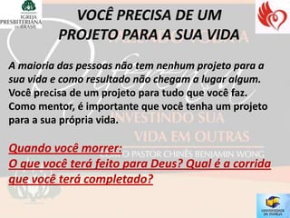 A maioria das pessoas não tem nenhum projeto para a
sua vida e como resultado não chegam a lugar algum.
Você precisa de um projeto para tudo que você faz.
Como mentor, é importante que você tenha um projeto
para a sua própria vida.

Quando você morrer:
O que você terá feito para Deus? Qual é a corrida
que você terá completado?
 