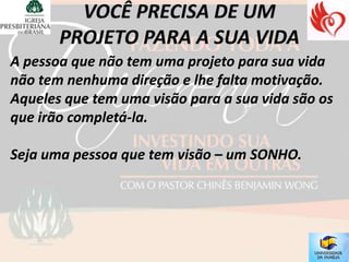 A pessoa que não tem uma projeto para sua vida
não tem nenhuma direção e lhe falta motivação.
Aqueles que tem uma visão para a sua vida são os
que irão completá-la.

Seja uma pessoa que tem visão – um SONHO.
 