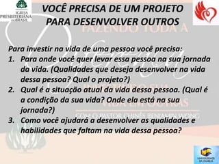 Para investir na vida de uma pessoa você precisa:
1. Para onde você quer levar essa pessoa na sua jornada
   da vida. (Qualidades que deseja desenvolver na vida
   dessa pessoa? Qual o projeto?)
2. Qual é a situação atual da vida dessa pessoa. (Qual é
   a condição da sua vida? Onde ela está na sua
   jornada?)
3. Como você ajudará a desenvolver as qualidades e
   habilidades que faltam na vida dessa pessoa?
 