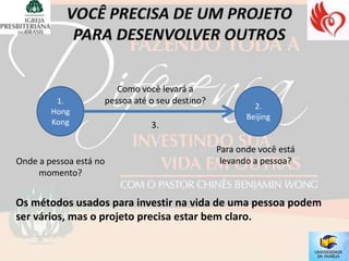 Como você levará a
         1.         pessoa até o seu destino?
                                                         2.
        Hong
                                                       Beijing
        Kong                   3.

                                                Para onde você está
Onde a pessoa está no                            levando a pessoa?
     momento?


Os métodos usados para investir na vida de uma pessoa podem
ser vários, mas o projeto precisa estar bem claro.
 
