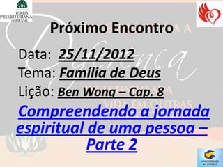Próximo Encontro
Data: 25/11/2012
Tema: Família de Deus
Lição: Ben Wong – Cap. 8
Compreendendo a jornada
espiritual de uma pessoa –
           Parte 2
 