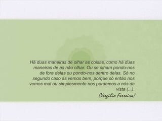 Há duas maneiras de olhar as coisas, como há duas
  maneiras de as não olhar. Ou se olham pondo-nos
    de fora delas ou pondo-nos dentro delas. Só no
 segundo caso as vemos bem, porque só então nos
vemos mal ou simplesmente nos perdemos a nós de
                                         vista (...).
                                  (Vergílio Ferreira)
 