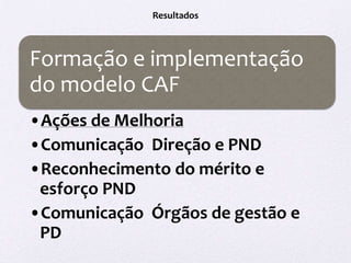 Resultados



Formação e implementação
do modelo CAF
•Ações de Melhoria
•Comunicação Direção e PND
•Reconhecimento do mérito e
 esforço PND
•Comunicação Órgãos de gestão e
 PD
 