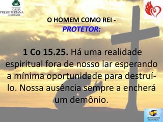 O HOMEM COMO REI -
              PROTETOR:

     1 Co 15.25. Há uma realidade
espiritual fora de nosso lar esperando
a mínima oportunidade para destruí-
lo. Nossa ausência sempre a encherá
             um demônio.
 