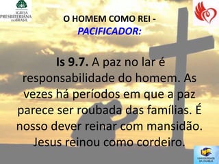 O HOMEM COMO REI -
           PACIFICADOR:

       Is 9.7. A paz no lar é
 responsabilidade do homem. As
 vezes há períodos em que a paz
parece ser roubada das famílias. É
nosso dever reinar com mansidão.
   Jesus reinou como cordeiro.
 