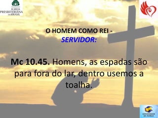 O HOMEM COMO REI -
            SERVIDOR:

Mc 10.45. Homens, as espadas são
para fora do lar, dentro usemos a
              toalha.
 