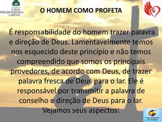 O HOMEM COMO PROFETA


É responsabilidade do homem trazer palavra
e direção de Deus. Lamentavelmente temos
 nos esquecido deste princípio e não temos
   compreendido que somos os principais
provedores, de acordo com Deus, de trazer
   palavra fresca de Deus para o lar. Ele é
   responsável por transmitir a palavra de
    conselho e direção de Deus para o lar.
           Vejamos seus aspectos:
 