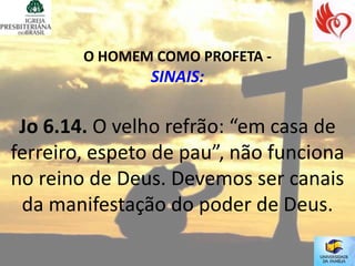 O HOMEM COMO PROFETA -
               SINAIS:

 Jo 6.14. O velho refrão: “em casa de
ferreiro, espeto de pau”, não funciona
no reino de Deus. Devemos ser canais
 da manifestação do poder de Deus.
 