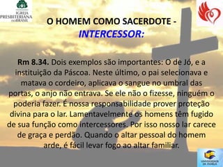 O HOMEM COMO SACERDOTE -
                    INTERCESSOR:

   Rm 8.34. Dois exemplos são importantes: O de Jó, e a
  instituição da Páscoa. Neste último, o pai selecionava e
    matava o cordeiro, aplicava o sangue no umbral das
portas, o anjo não entrava. Se ele não o fizesse, ninguém o
  poderia fazer. É nossa responsabilidade prover proteção
 divina para o lar. Lamentavelmente os homens têm fugido
de sua função como intercessores. Por isso nosso lar carece
   de graça e perdão. Quando o altar pessoal do homem
           arde, é fácil levar fogo ao altar familiar.
 