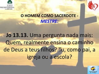 O HOMEM COMO SACERDOTE -
               MESTRE:

 Jo 13.13. Uma pergunta nada mais:
 Quem, realmente ensina o caminho
de Deus a teus filhos? Tu, como pai, a
         igreja ou a escola?
 