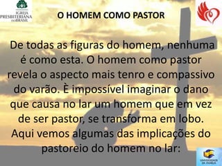 O HOMEM COMO PASTOR


 De todas as figuras do homem, nenhuma
   é como esta. O homem como pastor
revela o aspecto mais tenro e compassivo
  do varão. È impossível imaginar o dano
 que causa no lar um homem que em vez
   de ser pastor, se transforma em lobo.
 Aqui vemos algumas das implicações do
        pastoreio do homem no lar:
 