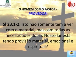 O HOMEM COMO PASTOR -
             PROVEDOR:

Sl 23.1-2. Isto não somente tem a ver
  com o material, mas com todas as
 necessidades do lar. Nosso lar está
tendo provisão material, emocional e
               espiritual?
 