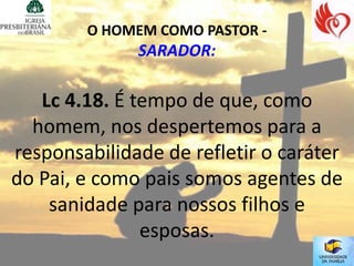 O HOMEM COMO PASTOR -
              SARADOR:

   Lc 4.18. É tempo de que, como
  homem, nos despertemos para a
responsabilidade de refletir o caráter
do Pai, e como pais somos agentes de
    sanidade para nossos filhos e
               esposas.
 