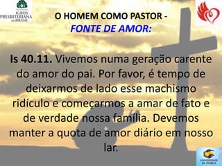O HOMEM COMO PASTOR -
           FONTE DE AMOR:

Is 40.11. Vivemos numa geração carente
  do amor do pai. Por favor, é tempo de
    deixarmos de lado esse machismo
 ridículo e começarmos a amar de fato e
    de verdade nossa família. Devemos
manter a quota de amor diário em nosso
                   lar.
 
