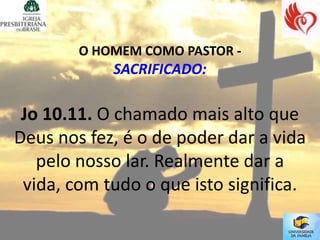 O HOMEM COMO PASTOR -
            SACRIFICADO:

 Jo 10.11. O chamado mais alto que
Deus nos fez, é o de poder dar a vida
   pelo nosso lar. Realmente dar a
 vida, com tudo o que isto significa.
 