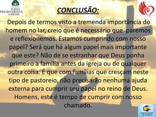 CONCLUSÃO:
Depois de termos visto a tremenda importância do
homem no lar, creio que é necessário que paremos
  e reflexionemos. Estamos cumprindo com nosso
 papel? Será que há algum papel mais importante
   que este? Não de se estranhar que Deus ponha
  primeiro a família antes da igreja ou de qualquer
 outra coisa. É que com famílias que cresçam neste
 tipo de pastoreio, não precisarão nenhuma ajuda
 externa para cumprir seu papel no reino de Deus.
    Homens, este é tempo de cumprir com nosso
                      chamado.
 
