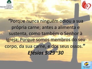 “Porque nunca ninguém odiou a sua
    própria carne; antes a alimenta e
   sustenta, como também o Senhor à
 igreja; Porque somos membros do seu
corpo, da sua carne, e dos seus ossos.”
           Efésios 5:29~30
 
