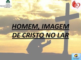 HOMEM, IMAGEM
DE CRISTO NO LAR
 