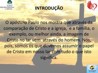 INTRODUÇÃO

 O apóstolo Paulo nos mostra que através da
comparação de Cristo e a igreja, e a família, o
   exemplo, ou melhor ainda, a imagem de
  Cristo no lar vem através do homem. Nós,
pois, somos os que devemos assumir o papel
 de Cristo em nosso lar com tudo o que isto
                   significa.
 
