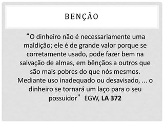 BENÇÃO
“O dinheiro não é necessariamente uma
maldição; ele é de grande valor porque se
corretamente usado, pode fazer bem na
salvação de almas, em bênçãos a outros que
são mais pobres do que nós mesmos.
Mediante uso inadequado ou desavisado, ... o
dinheiro se tornará um laço para o seu
possuidor”EGW, LA 372
 