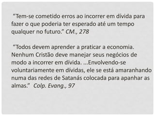 “Tem-se cometido erros ao incorrer em dívida para
fazer o que poderia ter esperado até um tempo
qualquer no futuro.” CM., 278
“Todos devem aprender a praticar a economia.
Nenhum Cristão deve manejar seus negócios de
modo a incorrer em dívida. ...Envolvendo-se
voluntariamente em dívidas, ele se está amaranhando
numa das redes de Satanás colocada para apanhar as
almas.” Colp. Evang., 97
 