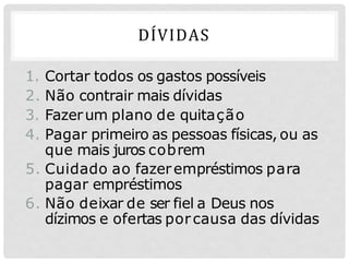 DÍVIDAS
1. Cortar todos os gastos possíveis
2. Não contrair mais dívidas
3. Fazerum plano de quitação
4. Pagar primeiro as pessoas físicas, ou as
que mais juros cobrem
5. Cuidado ao fazerempréstimos para
pagar empréstimos
6. Não deixar de ser fiel a Deus nos
dízimos e ofertas porcausa das dívidas
 