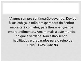 “Alguns sempre continuarão devendo. Devido
à sua cobiça, a mão prosperadora do Senhor
não estará com eles, para lhes abençoar os
empreendimentos. Amam mais a este mundo
do que à verdade. Não estão sendo
habilitados e preparados para o reino de
Deus”EGW, CSM 93
 