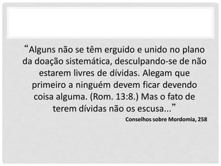 “Alguns não se têm erguido e unido no plano
da doação sistemática, desculpando-se de não
estarem livres de dívidas. Alegam que
primeiro a ninguém devem ficar devendo
coisa alguma. (Rom. 13:8.) Mas o fato de
terem dívidas não os escusa...”
Conselhos sobre Mordomia, 258
 