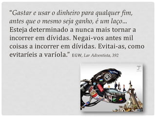 “Gastar e usar o dinheiro para qualquer fim,
antes que o mesmo seja ganho, é um laço...
Esteja determinado a nunca mais tornar a
incorrer em dívidas. Negai-vos antes mil
coisas a incorrer em dívidas. Evitai-as, como
evitaríeis a varíola.” EGW, Lar Adventista, 392
 