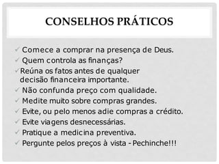 CONSELHOS PRÁTICOS
 Comece a comprar na presença de Deus.
 Quem controla as finanças?
Reúna os fatos antes de qualquer
decisão financeira importante.
 Não confunda preço com qualidade.
 Medite muito sobre compras grandes.
 Evite, ou pelo menos adie compras a crédito.
 Evite viagens desnecessárias.
 Pratique a medicina preventiva.
 Pergunte pelos preços à vista -Pechinche!!!
 