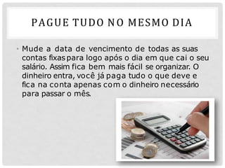 PAGUE TUDO NO MESMO DIA
• Mude a data de vencimento de todas as suas
contas fixaspara logo após o dia em que cai o seu
salário. Assim fica bem mais fácil se organizar. O
dinheiro entra, você já paga tudo o que deve e
fica na conta apenas com o dinheiro necessário
para passar o mês.
 