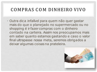 COMPRAS COM DINHEIRO VIVO
• Outra dica infalível para quem não quer gastar
mais do que o planejado no supermercado ou no
shopping é irfazercompras com o dinheiro
contado na carteira. Assim nos preocupamos mais
em saber quanto estamos gastando e caso o valor
final ultrapasse nossa meta, seremos obrigados a
deixar algumas coisasna prateleira.
 