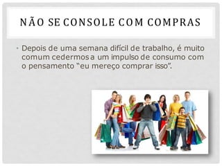 NÃO SE CONSOLE COM COMPRAS
• Depois de uma semana difícil de trabalho, é muito
comum cedermos a um impulso de consumo com
o pensamento “eu mereço comprar isso”.
 